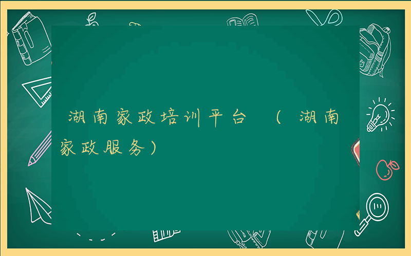 湖南家政培训平台 (湖南家政服务)